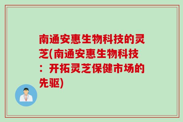 南通安惠生物科技的灵芝(南通安惠生物科技：开拓灵芝保健市场的先驱)