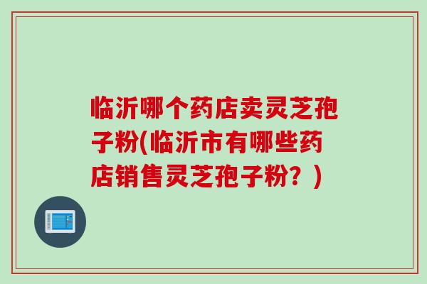 临沂哪个药店卖灵芝孢子粉(临沂市有哪些药店销售灵芝孢子粉？)