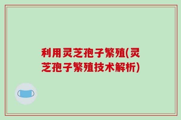 利用灵芝孢子繁殖(灵芝孢子繁殖技术解析)