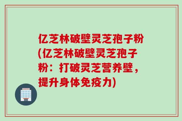 亿芝林破壁灵芝孢子粉(亿芝林破壁灵芝孢子粉：打破灵芝营养壁，提升身体免疫力)