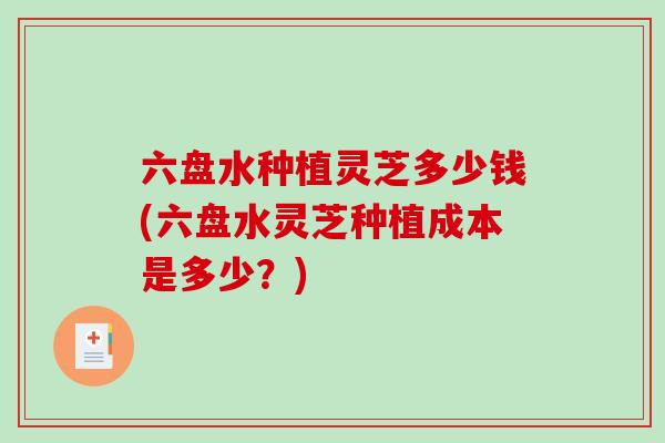 六盘水种植灵芝多少钱(六盘水灵芝种植成本是多少？)