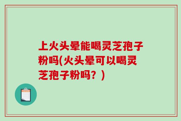 上火头晕能喝灵芝孢子粉吗(火头晕可以喝灵芝孢子粉吗？)