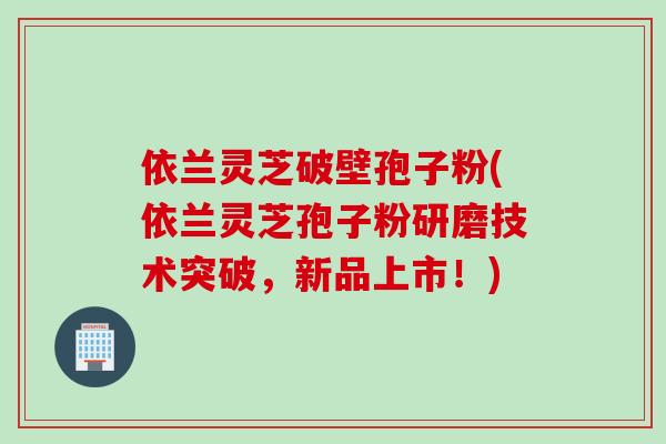 依兰灵芝破壁孢子粉(依兰灵芝孢子粉研磨技术突破，新品上市！)