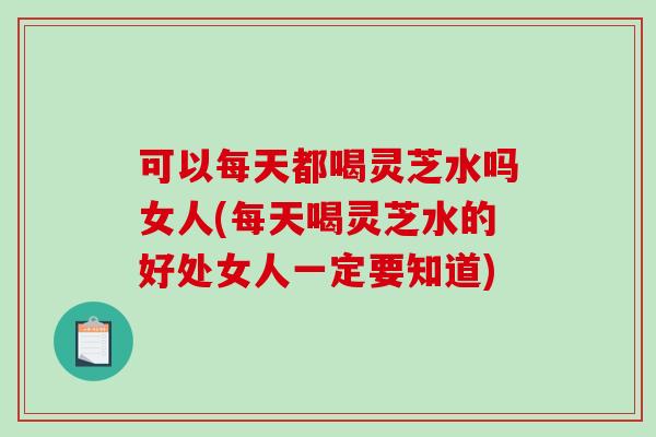 可以每天都喝灵芝水吗女人(每天喝灵芝水的好处女人一定要知道)