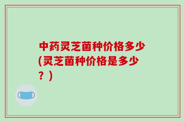 中药灵芝菌种价格多少(灵芝菌种价格是多少？)