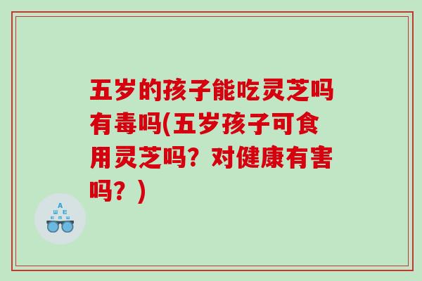 五岁的孩子能吃灵芝吗有毒吗(五岁孩子可食用灵芝吗？对健康有害吗？)