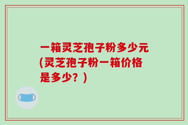 一箱灵芝孢子粉多少元(灵芝孢子粉一箱价格是多少？)