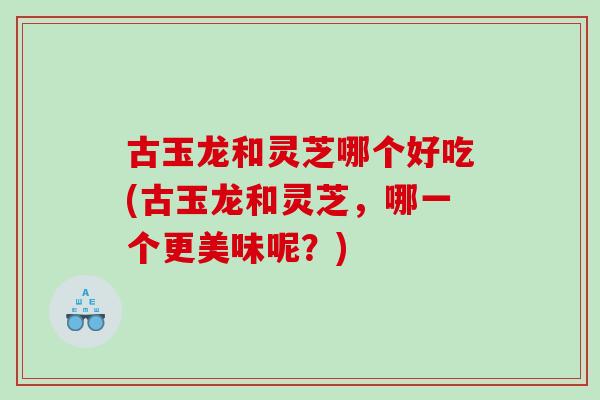 古玉龙和灵芝哪个好吃(古玉龙和灵芝，哪一个更美味呢？)