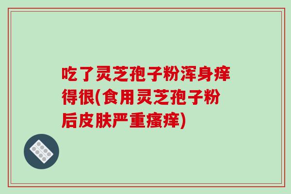 吃了灵芝孢子粉浑身痒得很(食用灵芝孢子粉后皮肤严重瘙痒)