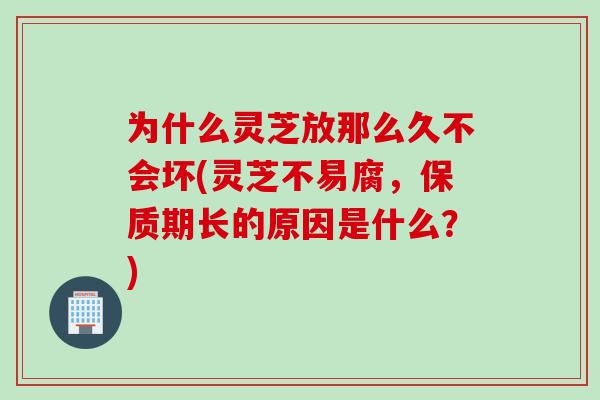 为什么灵芝放那么久不会坏(灵芝不易腐，保质期长的原因是什么？)