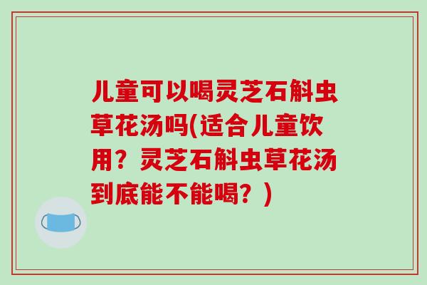 儿童可以喝灵芝石斛虫草花汤吗(适合儿童饮用？灵芝石斛虫草花汤到底能不能喝？)