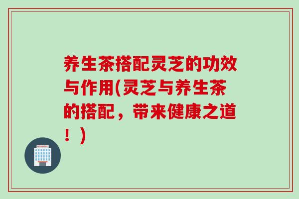 养生茶搭配灵芝的功效与作用(灵芝与养生茶的搭配，带来健康之道！)