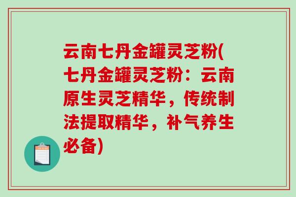 云南七丹金罐灵芝粉(七丹金罐灵芝粉：云南原生灵芝精华，传统制法提取精华，补气养生必备)