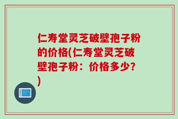 仁寿堂灵芝破壁孢子粉的价格(仁寿堂灵芝破壁孢子粉：价格多少？)