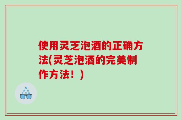 使用灵芝泡酒的正确方法(灵芝泡酒的完美制作方法！)