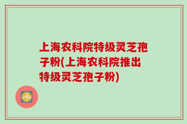 上海农科院特级灵芝孢子粉(上海农科院推出特级灵芝孢子粉)