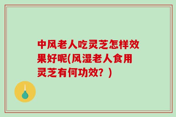 中风老人吃灵芝怎样效果好呢(风湿老人食用灵芝有何功效？)