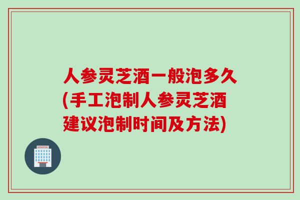 人参灵芝酒一般泡多久(手工泡制人参灵芝酒建议泡制时间及方法)