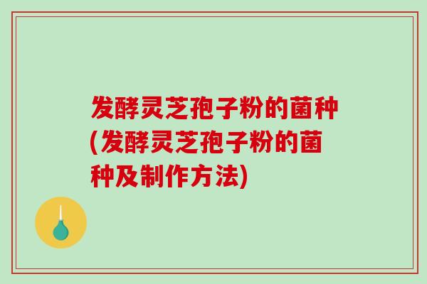 发酵灵芝孢子粉的菌种(发酵灵芝孢子粉的菌种及制作方法)
