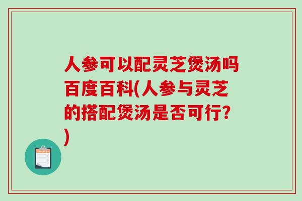 人参可以配灵芝煲汤吗百度百科(人参与灵芝的搭配煲汤是否可行？)