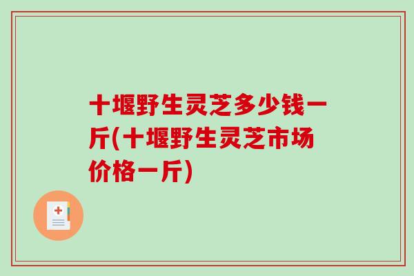 十堰野生灵芝多少钱一斤(十堰野生灵芝市场价格一斤)