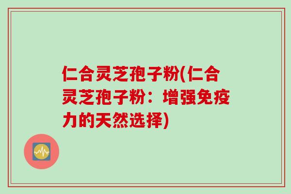仁合灵芝孢子粉(仁合灵芝孢子粉：增强免疫力的天然选择)