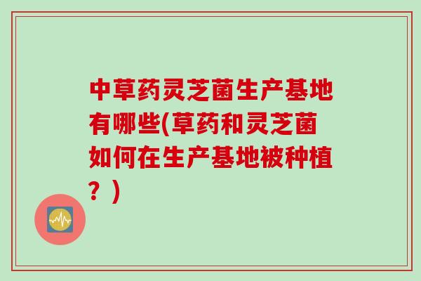中草药灵芝菌生产基地有哪些(草药和灵芝菌如何在生产基地被种植？)