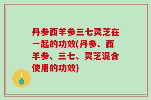 丹参西羊参三七灵芝在一起的功效(丹参、西羊参、三七、灵芝混合使用的功效)