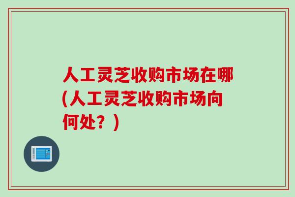 人工灵芝收购市场在哪(人工灵芝收购市场向何处？)