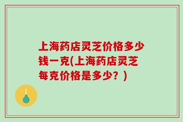上海药店灵芝价格多少钱一克(上海药店灵芝每克价格是多少？)