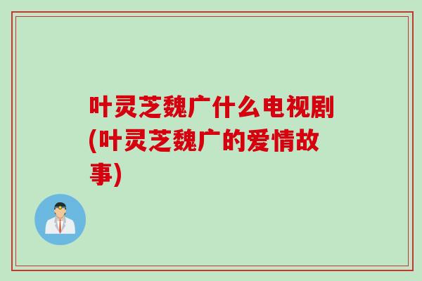 叶灵芝魏广什么电视剧(叶灵芝魏广的爱情故事)