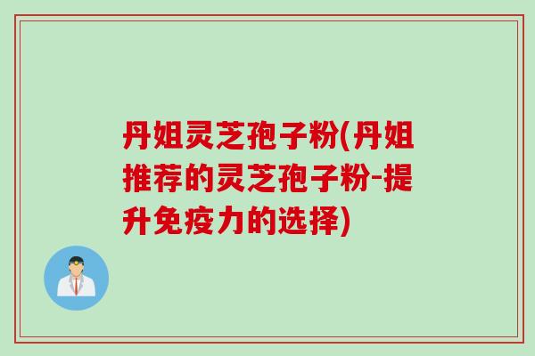 丹姐灵芝孢子粉(丹姐推荐的灵芝孢子粉-提升免疫力的选择)