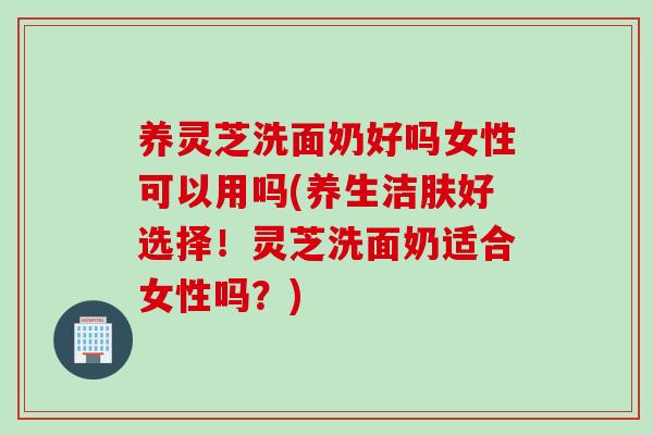 养灵芝洗面奶好吗女性可以用吗(养生洁肤好选择！灵芝洗面奶适合女性吗？)