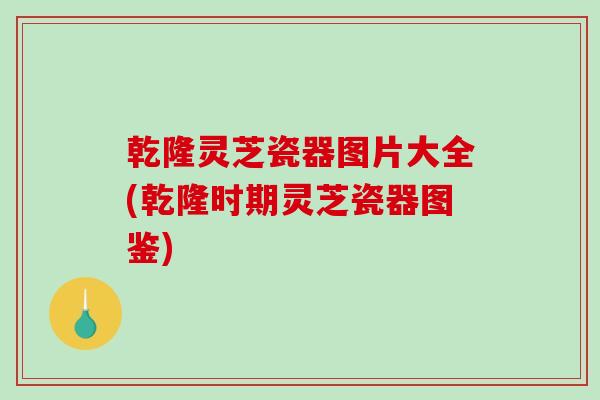 乾隆灵芝瓷器图片大全(乾隆时期灵芝瓷器图鉴)