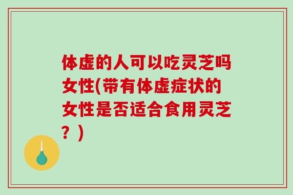 体虚的人可以吃灵芝吗女性(带有体虚症状的女性是否适合食用灵芝？)