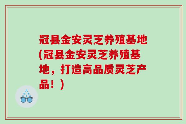 冠县金安灵芝养殖基地(冠县金安灵芝养殖基地，打造高品质灵芝产品！)