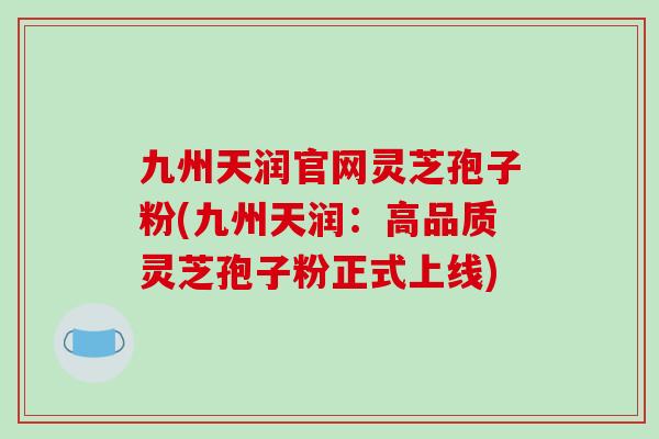 九州天润官网灵芝孢子粉(九州天润：高品质灵芝孢子粉正式上线)