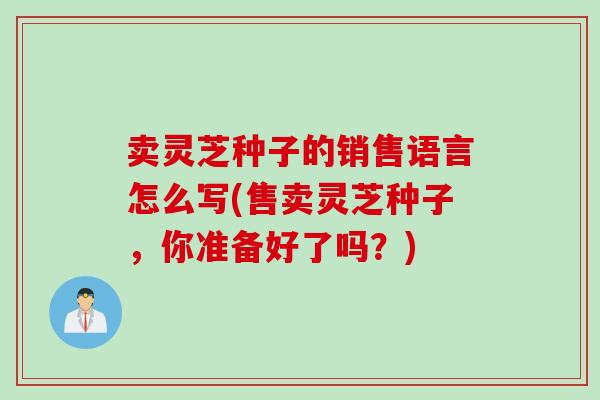 卖灵芝种子的销售语言怎么写(售卖灵芝种子，你准备好了吗？)