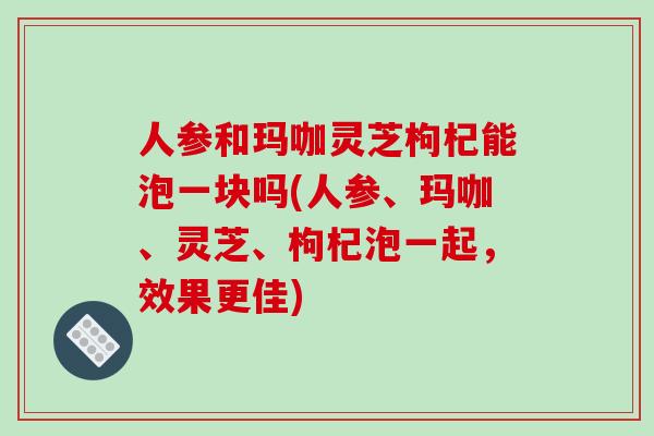 人参和玛咖灵芝枸杞能泡一块吗(人参、玛咖、灵芝、枸杞泡一起，效果更佳)