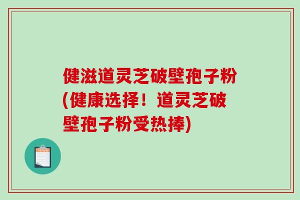 健滋道灵芝破壁孢子粉(健康选择！道灵芝破壁孢子粉受热捧)