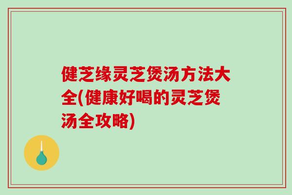 健芝缘灵芝煲汤方法大全(健康好喝的灵芝煲汤全攻略)
