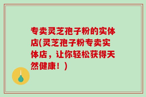 专卖灵芝孢子粉的实体店(灵芝孢子粉专卖实体店，让你轻松获得天然健康！)