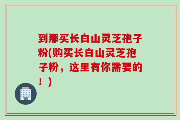到那买长白山灵芝孢子粉(购买长白山灵芝孢子粉，这里有你需要的！)