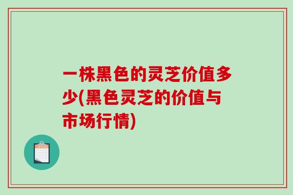 一株黑色的灵芝价值多少(黑色灵芝的价值与市场行情)