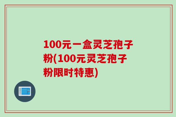 100元一盒灵芝孢子粉(100元灵芝孢子粉限时特惠)