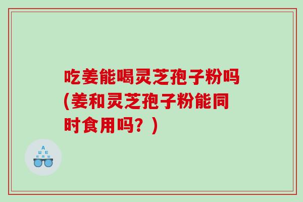 吃姜能喝灵芝孢子粉吗(姜和灵芝孢子粉能同时食用吗？)