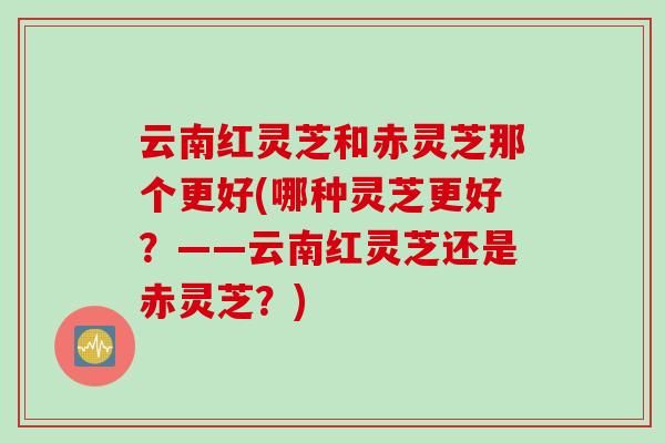 云南红灵芝和赤灵芝那个更好(哪种灵芝更好？——云南红灵芝还是赤灵芝？)