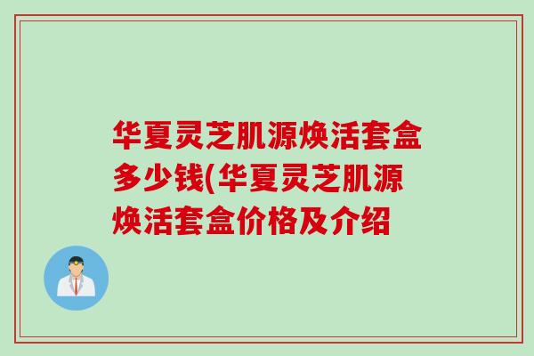华夏灵芝肌源焕活套盒多少钱(华夏灵芝肌源焕活套盒价格及介绍