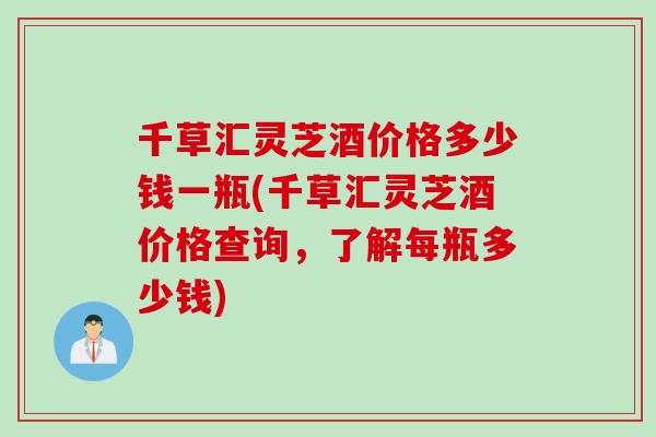 千草汇灵芝酒价格多少钱一瓶(千草汇灵芝酒价格查询，了解每瓶多少钱)