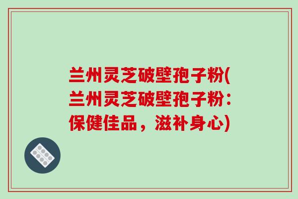 兰州灵芝破壁孢子粉(兰州灵芝破壁孢子粉：保健佳品，滋补身心)